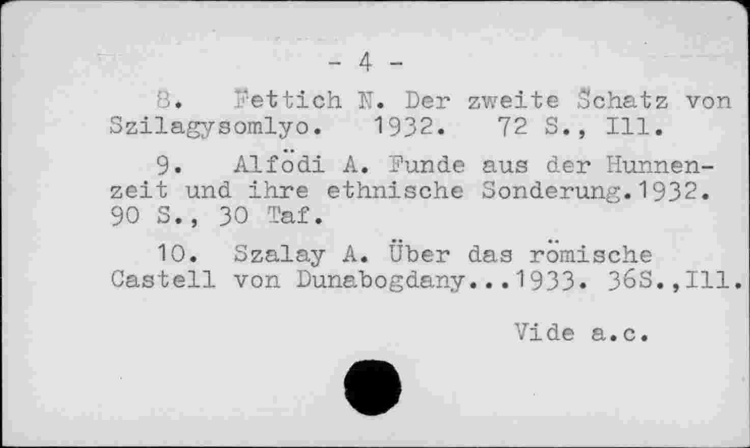 ﻿- 4 -
8.	Rettich N. Der zweite Schatz von
Szilagysomlyo. 1932.	72 S., Ill.
9.	Alfodi A. 'Funde aus der Hunnenzeit und ihre ethnische Sonderung.1932. 90 S., 30 Taf.
10.	Szalay A. Über das römische Castell von Dunabogdany...1933« 36S.,I11.
Vide a.c.